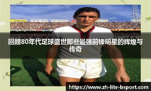 回顾80年代足球盛世那些最强前锋明星的辉煌与传奇